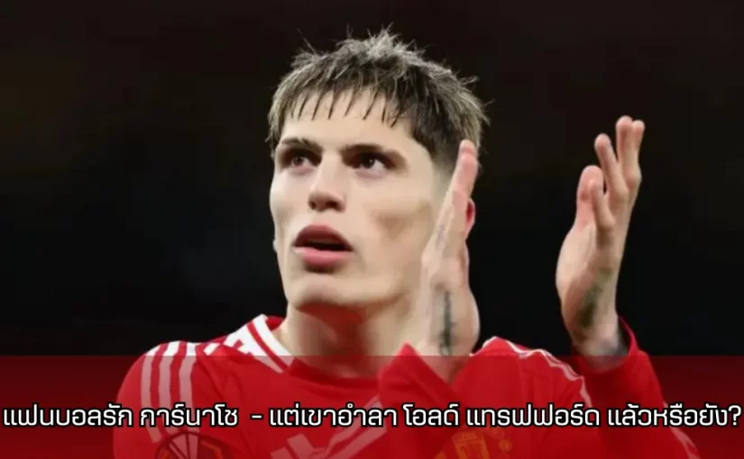 แฟนบอลรัก การ์นาโช (Garnacho) – แต่เขาอำลา โอลด์ แทรฟฟอร์ด (Old Trafford) แล้วหรือยัง?